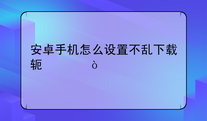 安卓手机怎么设置不乱下载软件？