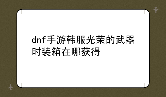 dnf手游韩服光荣的武器时装箱在哪获得