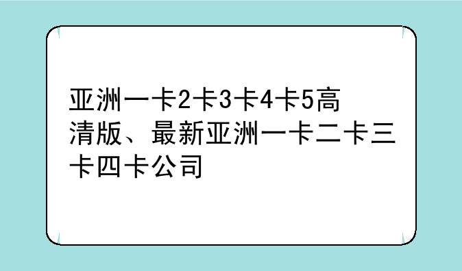 亚洲一卡2卡3卡4卡5高清版、最新亚洲一卡二卡三卡四卡公司
