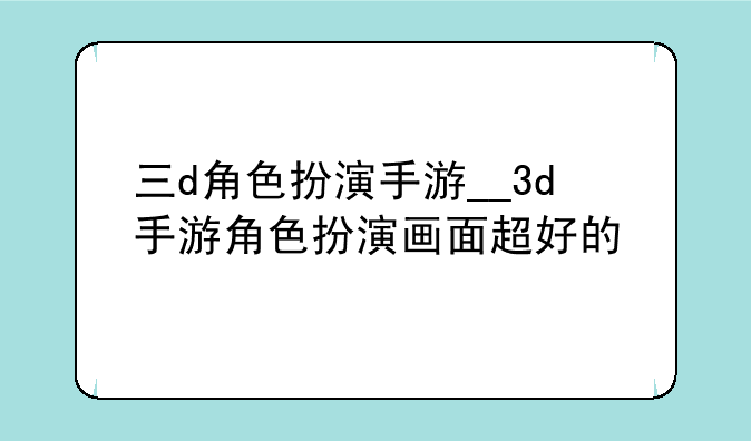 三d角色扮演手游__3d手游角色扮演画面超好的